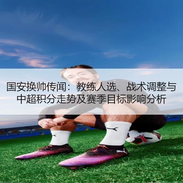 国安换帅传闻：教练人选、战术调整与中超积分走势及赛季目标影响分析